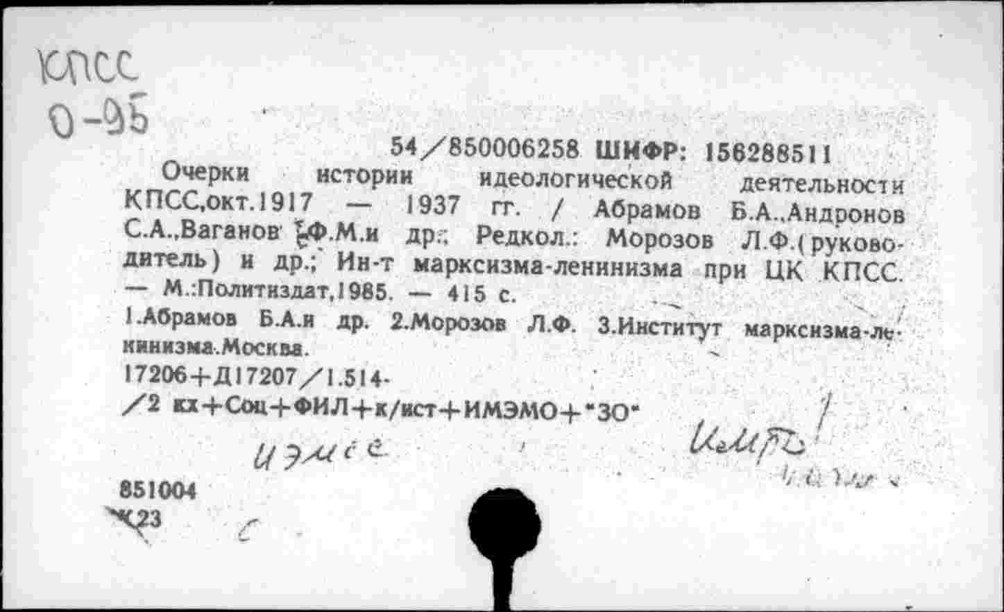 ﻿о-^ъ
Очерки КПСС.окт.1917 С.А.,Ваганов ^Ф.М.и др.;
54/850006258 ШИФР: 156288511 истории идеологической деятельности
1937 гт. / Абрамов Б.А..Андронов . м Редкол.: Морозов Л.Ф.( руководитель) и др.; Ин-т марксизма-ленинизма при ЦК КПСС — М.:Политиздат,1985. — 415 с.
1.Абрамов Б.А.и др. 2.Морозов Л.Ф. З.Институт марксизма-ле-кинизма.Москва.	/
17206+Д17207/1.514-
/2 «+Соц+ФИЛ+к/ист+ИМЭМО+'ЗО’	/
851004
Х?з